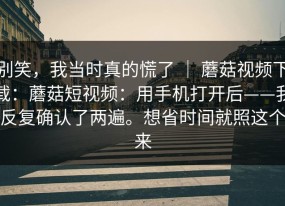 别笑，我当时真的慌了 ｜ 蘑菇视频下载：蘑菇短视频：用手机打开后——我反复确认了两遍。想省时间就照这个来