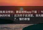 我真没想到；蘑菇视频app下载 ｜ 午休的时候 ｜ 这次终于说清楚。我先撤了，懂的都懂