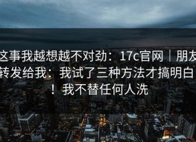 这事我越想越不对劲：17c官网｜朋友转发给我：我试了三种方法才搞明白！！我不替任何人洗