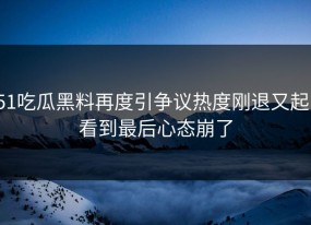 51吃瓜黑料再度引争议热度刚退又起，看到最后心态崩了