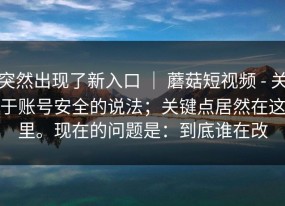 突然出现了新入口 ｜ 蘑菇短视频 - 关于账号安全的说法；关键点居然在这里。现在的问题是：到底谁在改
