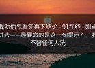 我劝你先看完再下结论 - 91在线 - 刚点进去——最要命的是这一句提示？！我不替任何人洗