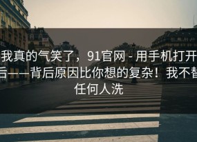 我真的气笑了，91官网 - 用手机打开后——背后原因比你想的复杂！我不替任何人洗