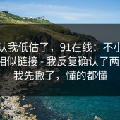 我承认我低估了，91在线：不小心点进了相似链接 - 我反复确认了两遍…？我先撤了，懂的都懂