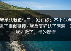 我承认我低估了，91在线：不小心点进了相似链接 - 我反复确认了两遍…？我先撤了，懂的都懂