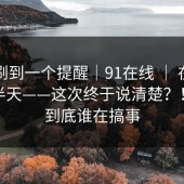 昨晚刷到一个提醒｜91在线 ｜ 在首页翻了半天——这次终于说清楚？！这波到底谁在搞事