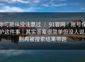 你可能从没注意过 ｜ 91官网｜账号保护这件事｜其实答案很简单但没人说。别再被搜索结果带跑