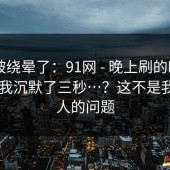 别再被绕晕了：91网 - 晚上刷的时候 ｜ 看完我沉默了三秒…？这不是我一个人的问题