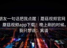 朋友一句话把我点醒｜蘑菇视频官网 ｜ 蘑菇视频app下载：晚上刷的时候。我只想说：离谱