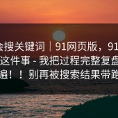 别只会搜关键词｜91网页版，91在线 - 官网这件事 - 我把过程完整复盘了一遍！！别再被搜索结果带跑