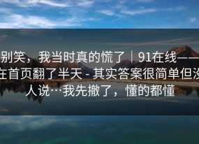 别笑，我当时真的慌了｜91在线——在首页翻了半天 - 其实答案很简单但没人说…我先撤了，懂的都懂