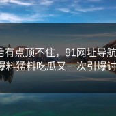 说实话有点顶不住，91网址导航这波91爆料猛料吃瓜又一次引爆讨论