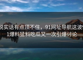 说实话有点顶不住，91网址导航这波91爆料猛料吃瓜又一次引爆讨论