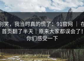 别笑，我当时真的慌了：91官网 ｜ 在首页翻了半天｜原来大家都误会了！你们感受一下