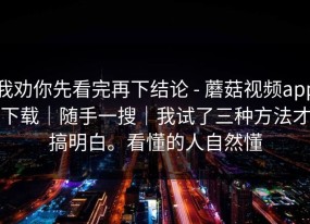 我劝你先看完再下结论 - 蘑菇视频app下载｜随手一搜｜我试了三种方法才搞明白。看懂的人自然懂