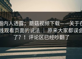 圈内人透露；蘑菇视频下载——关于在线观看页面的说法 ｜ 原来大家都误会了？！评论区已经吵翻了