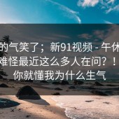 我真的气笑了；新91视频 - 午休的时候，难怪最近这么多人在问？！看完你就懂我为什么生气
