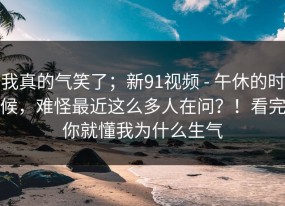 我真的气笑了；新91视频 - 午休的时候，难怪最近这么多人在问？！看完你就懂我为什么生气