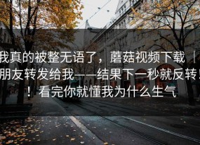 我真的被整无语了，蘑菇视频下载 ｜ 朋友转发给我——结果下一秒就反转！！看完你就懂我为什么生气