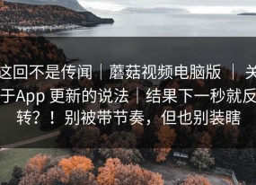 这回不是传闻｜蘑菇视频电脑版 ｜ 关于App 更新的说法｜结果下一秒就反转？！别被带节奏，但也别装瞎