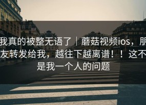 我真的被整无语了｜蘑菇视频ios，朋友转发给我，越往下越离谱！！这不是我一个人的问题