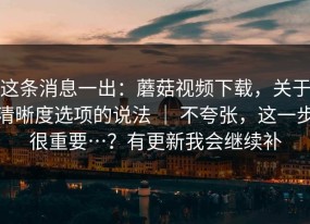 这条消息一出：蘑菇视频下载，关于清晰度选项的说法 ｜ 不夸张，这一步很重要…？有更新我会继续补