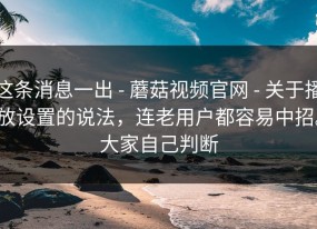 这条消息一出 - 蘑菇视频官网 - 关于播放设置的说法，连老用户都容易中招。大家自己判断