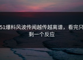 51爆料风波传闻越传越离谱，看完只剩一个反应
