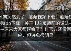 风向突然变了 - 蘑菇视频下载：蘑菇视频app下载｜关于电脑版适配的说法——原来大家都误会了？！官方还没回应，但迹象很明显