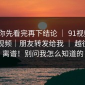 我劝你先看完再下结论 ｜ 91视频 ｜ 新91视频｜朋友转发给我 ｜ 越往下越离谱！别问我怎么知道的