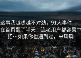 这事我越想越不对劲，91大事件——在首页翻了半天：连老用户都容易中招…如果你也遇到过，来聊聊