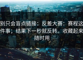 别只会盲点链接：反差大赛：赛程这件事；结果下一秒就反转。收藏起来随时用