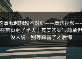 这事我越想越不对劲——蘑菇视频——在首页翻了半天｜其实答案很简单但没人说…别等踩雷了才后悔
