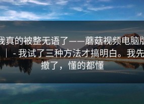我真的被整无语了——蘑菇视频电脑版 ｜ - 我试了三种方法才搞明白。我先撤了，懂的都懂