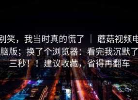别笑，我当时真的慌了 ｜ 蘑菇视频电脑版；换了个浏览器：看完我沉默了三秒！！建议收藏，省得再翻车