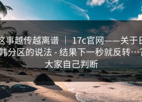 这事越传越离谱 ｜ 17c官网——关于日韩分区的说法 - 结果下一秒就反转…？大家自己判断