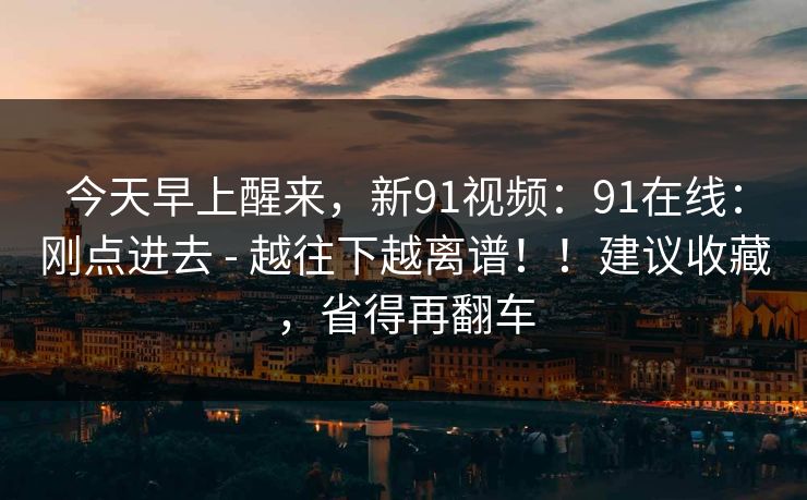 今天早上醒来，新91视频：91在线：刚点进去 - 越往下越离谱！！建议收藏，省得再翻车