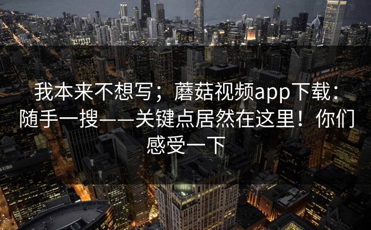 我本来不想写；蘑菇视频app下载：随手一搜——关键点居然在这里！你们感受一下