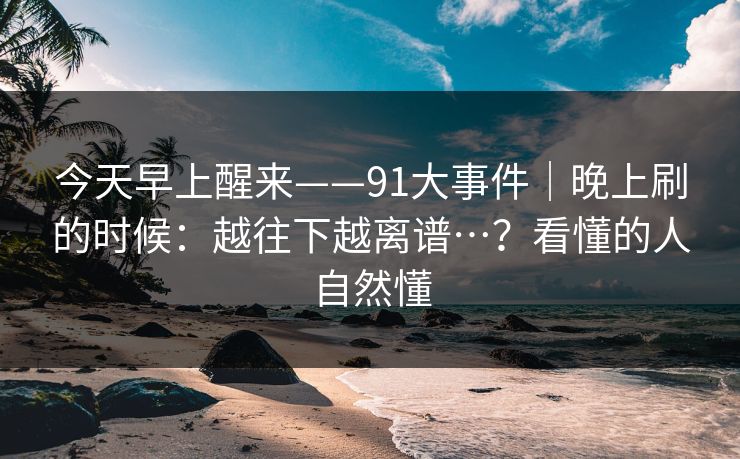 今天早上醒来——91大事件｜晚上刷的时候：越往下越离谱…？看懂的人自然懂