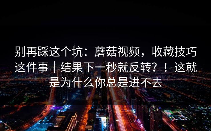 别再踩这个坑：蘑菇视频，收藏技巧这件事｜结果下一秒就反转？！这就是为什么你总是进不去