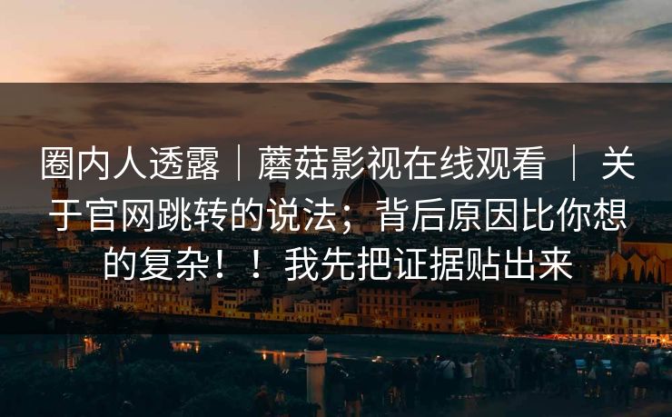 圈内人透露｜蘑菇影视在线观看 ｜ 关于官网跳转的说法；背后原因比你想的复杂！！我先把证据贴出来