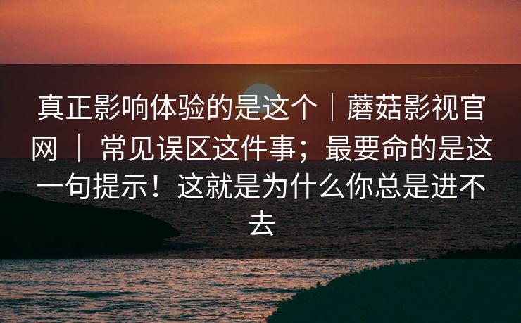 真正影响体验的是这个｜蘑菇影视官网 ｜ 常见误区这件事；最要命的是这一句提示！这就是为什么你总是进不去