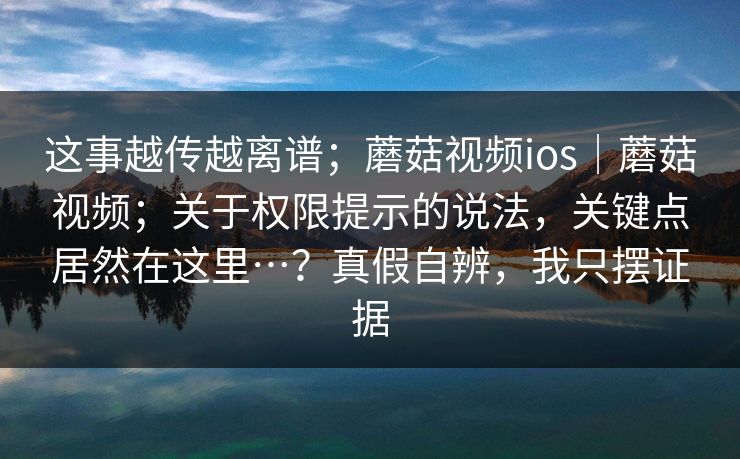 这事越传越离谱；蘑菇视频ios｜蘑菇视频；关于权限提示的说法，关键点居然在这里…？真假自辨，我只摆证据