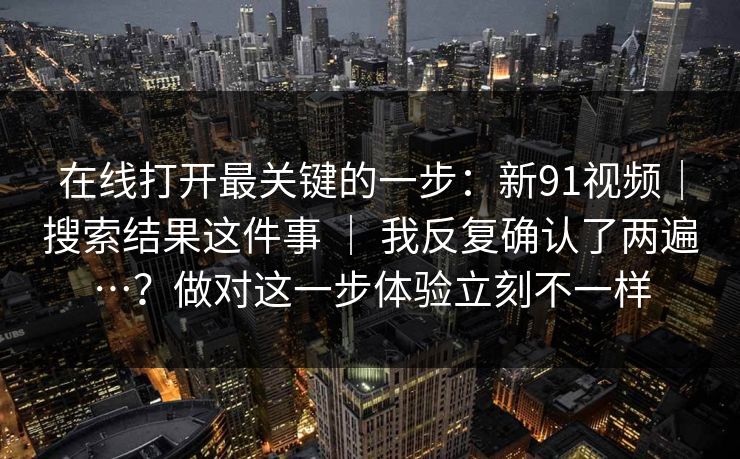 在线打开最关键的一步:新91视频|搜索结果这件事 | 我反复确认了两遍…?做对这一步体验立刻不一样 在线打开最关键的一步:新91视频|搜索结果这件事 | 我反复确认了两遍…?做对这一步体验立刻不一样