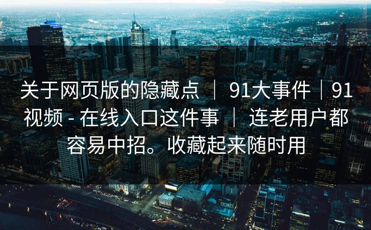 关于网页版的隐藏点 ｜ 91大事件｜91视频 - 在线入口这件事 ｜ 连老用户都容易中招。收藏起来随时用
