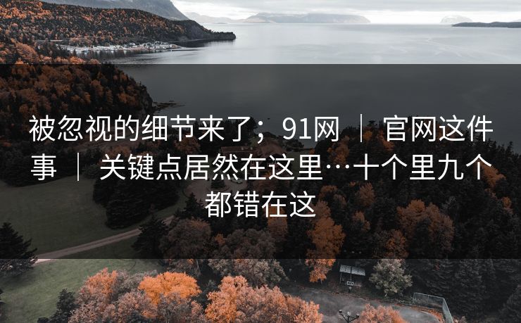 被忽视的细节来了；91网 ｜ 官网这件事 ｜ 关键点居然在这里…十个里九个都错在这