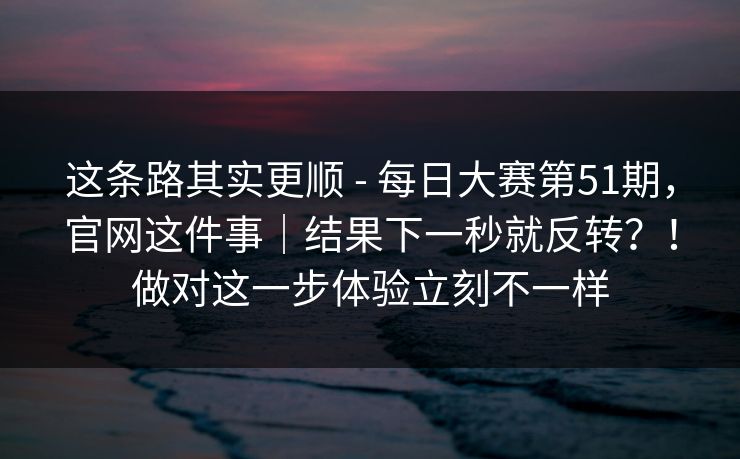 这条路其实更顺 - 每日大赛第51期，官网这件事｜结果下一秒就反转？！做对这一步体验立刻不一样