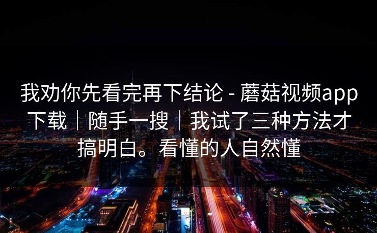 我劝你先看完再下结论 - 蘑菇视频app下载｜随手一搜｜我试了三种方法才搞明白。看懂的人自然懂