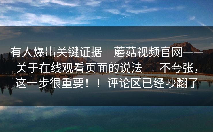 有人爆出关键证据｜蘑菇视频官网——关于在线观看页面的说法 ｜ 不夸张，这一步很重要！！评论区已经吵翻了