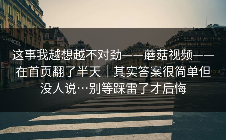 这事我越想越不对劲——蘑菇视频——在首页翻了半天｜其实答案很简单但没人说…别等踩雷了才后悔